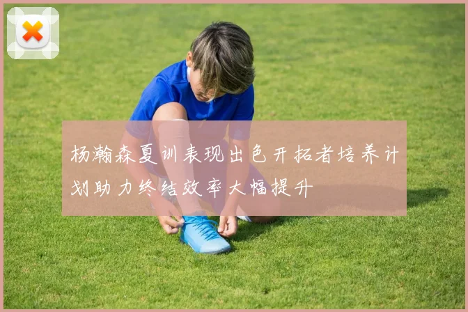 杨瀚森夏训表现出色开拓者培养计划助力终结效率大幅提升