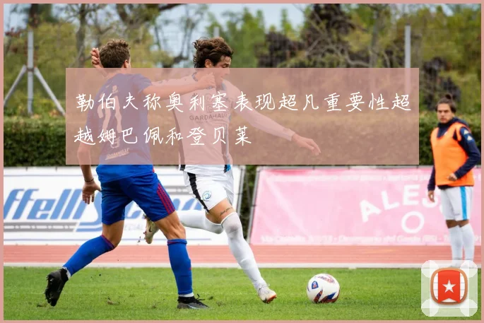 勒伯夫称奥利塞表现超凡重要性超越姆巴佩和登贝莱