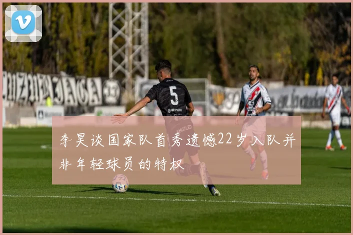 李昊谈国家队首秀遗憾22岁入队并非年轻球员的特权