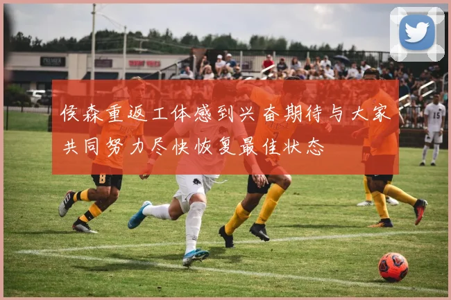 侯森重返工体感到兴奋期待与大家共同努力尽快恢复最佳状态