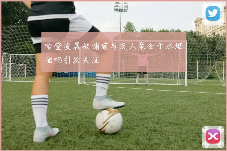 哈登凌晨被捕前与友人聚会于水烟酒吧引发关注